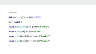 def foo(): List[Int] = List(1, 2, 3)
foo() match {
case b: List[String] => println("String")
case a: List[Int] => println("Int")
case c: List[AnyRef] => println("AnyRef")
case c: List[AnyVal] => println("AnyVal")
}
 