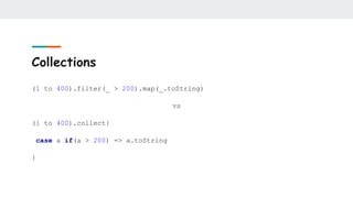 Collections
(1 to 400).filter(_ > 200).map(_.toString)
vs
(1 to 400).collect{
case a if(a > 200) => a.toString
}
 