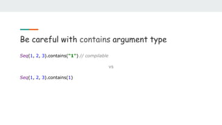 Be careful with contains argument type
Seq(1, 2, 3).contains("1") // compilable
vs
Seq(1, 2, 3).contains(1)
 