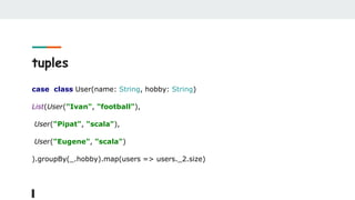 tuples
case class User(name: String, hobby: String)
List(User("Ivan", "football"),
User("Pipat", "scala"),
User("Eugene", "scala")
).groupBy(_.hobby).map(users => users._2.size)
 