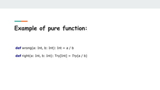 Example of pure function:
def wrong(a: Int, b: Int): Int = a / b
def right(a: Int, b: Int): Try[Int] = Try(a / b)
 