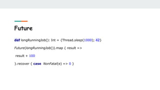 Future
def longRunningJob(): Int = {Thread.sleep(1000); 42}
Future(longRunningJob()).map { result =>
result + 100
}.recover { case NonFatal(e) => 0 }
 