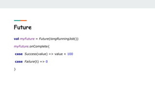 Future
val myFuture = Future(longRunningJob())
myFuture.onComplete{
case Success(value) => value + 100
case Failure(t) => 0
}
 