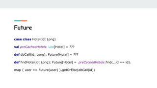 Future
case class Hotel(id: Long)
val preCachedHotels: List[Hotel] = ???
def dbCall(id: Long): Future[Hotel] = ???
def findHotel(id: Long): Future[Hotel] = preCachedHotels.find(_.id == id).
map { user => Future(user) }.getOrElse(dbCall(id))
 