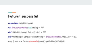 Future: successful
case class Hotel(id: Long)
val preCachedHotels: List[Hotel] = ???
def dbCall(id: Long): Future[Hotel] = ???
def findHotel(id: Long): Future[Hotel] = preCachedHotels.find(_.id == id).
map { user => Future.successful(user) }.getOrElse(dbCall(id))
 