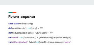 Future.sequence
case class User(id: Long)
def getAllUserIds(): List[Long] = ???
def findUserById(id: Long): Future[User] = ???
val usersF: List[Future[User]] = getAllUserIds().map(findUserById)
val allUsersFetchedF: Future[List[User]] = Future.sequence(usersF)
 