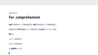 for comprehension
val aOption = Some(5); val bOption = Some(6)
aOption.flatMap(a => bOption.map(b => a + b))
for {
a <- aOption
b <- bOption
} yield a + b
 