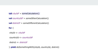 val cityIdF = someCalculation()
val countryIdF = someOtherCalculation()
val districtF = someDifferentCalculation()
for {
cityId <- cityIdF
countryId <- countryIdF
district <- districtF
} yield doSomethingWith(cityId, countryId, district)
 