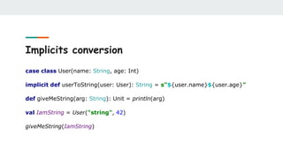 Implicits conversion
case class User(name: String, age: Int)
implicit def userToString(user: User): String = s"${user.name}${user.age}"
def giveMeString(arg: String): Unit = println(arg)
val IamString = User("string", 42)
giveMeString(IamString)
 