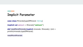 Implicit Parameter
case class Minerals(typeOfMineral: String)
implicit val calcium = Minerals("calcium")
def needMoreMinerals(implicit minerals: Minerals): Unit =
println(minerals.typeOfMineral)
needMoreMinerals
 