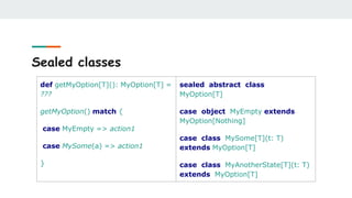 Sealed classes
def getMyOption[T](): MyOption[T] =
???
getMyOption() match {
case MyEmpty => action1
case MySome(a) => action1
}
sealed abstract class
MyOption[T]
case object MyEmpty extends
MyOption[Nothing]
case class MySome[T](t: T)
extends MyOption[T]
case class MyAnotherState[T](t: T)
extends MyOption[T]
 