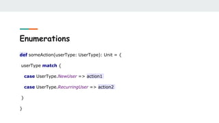 Enumerations
def someAction(userType: UserType): Unit = {
userType match {
case UserType.NewUser => action1
case UserType.RecurringUser => action2
}
}
 