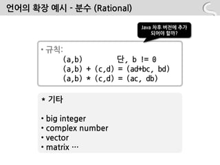 언어의 확장 예시 - 분수 (Rational)

                              Java 차후 버전에 추가
                                  되어야 할까?


      • 규칙:
           (a,b)         단, b != 0
           (a,b) + (c,d) = (ad+bc, bd)
           (a,b) * (c,d) = (ac, db)

      * 기타

      • big integer
      • complex number
      • vector
      • matrix …
 