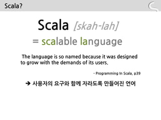 Scala?


            Scala [skah-lah]
          = scalable language
      The language is so named because it was designed
     to grow with the demands of its users.

                                   - Programming In Scala, p39


          사용자의 요구와 함께 자라도록 만들어짂 언어
 