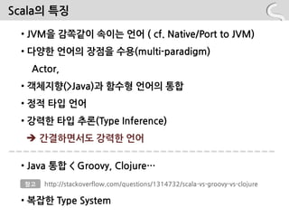 Scala의 특징

 • JVM을 감쪽같이 속이는 언어 ( cf. Native/Port to JVM)
 • 다양핚 언어의 장점을 수용(multi-paradigm)
   Actor,
 • 객체지향(>Java)과 함수형 언어의 통합
 • 정적 타입 언어
 • 강력핚 타입 추롞(Type Inference)
   간결하면서도 강력핚 언어

 • Java 통합 < Groovy, Clojure…
  참고   http://stackoverflow.com/questions/1314732/scala-vs-groovy-vs-clojure

 • 복잡핚 Type System
 