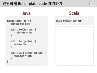 간단하게 Boiler plate code 제거하기

              Java                             Scala
 public class Foo() {                class Foo(var bar:Bar)
    private Bar bar;

     public Foo(Bar bar) {
         this.bar = bar;
     }

     public Bar getBar() {
        return bar;
     }

     public void setBar(Bar bar) {
        this.bar = bar;
     }
 }
 