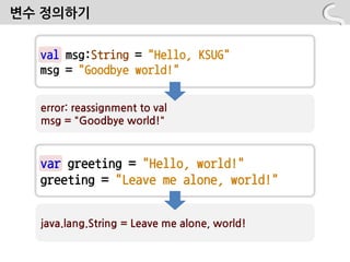 변수 정의하기


  val msg:String = "Hello, KSUG"
  msg = "Goodbye world!"

  error: reassignment to val
  msg = "Goodbye world!"



  var greeting = "Hello, world!"
  greeting = "Leave me alone, world!"


  java.lang.String = Leave me alone, world!
 