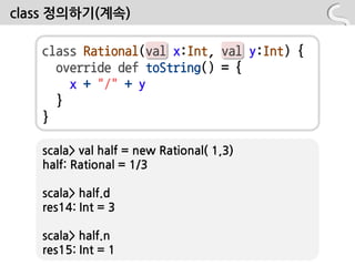 class 정의하기(계속)

   class Rational(val x:Int, val y:Int) {
     override def toString() = {
       x + "/" + y
     }
   }

   scala> val half = new Rational( 1,3)
   half: Rational = 1/3

   scala> half.d
   res14: Int = 3

   scala> half.n
   res15: Int = 1
 