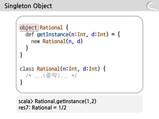 Singleton Object


     object Rational {
       def getInstance(n:Int, d:Int) = {
         new Rational(n, d)
       }
     }

     class Rational(n:Int, d:Int) {
       /* ...(중략)... */
     }


    scala> Rational.getInstance(1,2)
    res7: Rational = 1/2
 