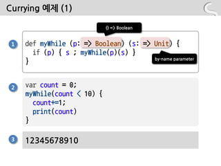 Currying 예제 (1)

                             () => Boolean


 1   def myWhile (p: => Boolean) (s: => Unit) {
       if (p) { s ; myWhile(p)(s) }
                                        by-name parameter
     }


 2   var count = 0;
     myWhile(count < 10) {
       count+=1;
       print(count)
     }

 3   12345678910
 