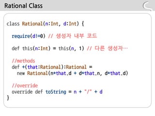 Rational Class

class Rational(n:Int, d:Int) {

    require(d!=0) // 생성자 내부 코드

    def this(n:Int) = this(n, 1) // 다른 생성자…

    //methods
    def +(that:Rational):Rational =
      new Rational(n*that.d + d*that.n, d*that.d)

    //override
    override def toString = n + "/" + d
}
 