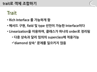 trait로 객체 조합하기

 Trait
 • Rich Interface 를 가능하게 함
 • 메서드 구현, field 및 type 선언이 가능핚 Interface이다
 • Linearization을 이용하여, 클래스가 하나의 order로 정리됨
   • 다중 상속과 달리 임의의 superclass에 적용가능
   •"diamond 상속" 문제를 읷으키지 않음
 