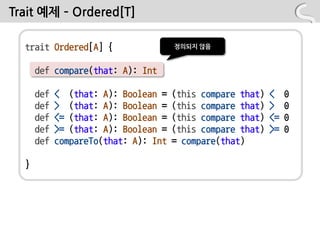 Trait 예제 – Ordered[T]

  trait Ordered[A] {                  정의되지 않음


      def compare(that: A): Int

      def   < (that: A): Boolean =    (this compare that)   <    0
      def   > (that: A): Boolean =    (this compare that)   >    0
      def   <= (that: A): Boolean =   (this compare that)   <=   0
      def   >= (that: A): Boolean =   (this compare that)   >=   0
      def   compareTo(that: A): Int   = compare(that)

  }
 