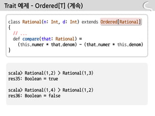 Trait 예제 – Ordered[T] (계속)

 class Rational(n: Int, d: Int) extends Ordered[Rational]
 {
   // ...
   def compare(that: Rational) =
     (this.numer * that.denom) - (that.numer * this.denom)
 }



 scala> Rational(1,2) > Rational(1,3)
 res35: Boolean = true

 scala> Rational(1,4) > Rational(1,2)
 res36: Boolean = false
 