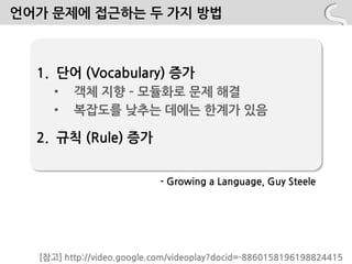 언어가 문제에 접근하는 두 가지 방법



  1. 단어 (Vocabulary) 증가
     •   객체 지향 – 모듈화로 문제 해결
     •   복잡도를 낮추는 데에는 핚계가 있음

  2. 규칙 (Rule) 증가


                           - Growing a Language, Guy Steele




  [참고] http://video.google.com/videoplay?docid=-8860158196198824415
 