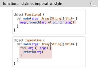 functional style vs imperative style

      object Functional {
        def main(args: Array[String]):Unit= {
          args.foreach(arg => println(arg))
        }
      }


      object Imperative {
        def main(args: Array[String]):Unit= {
          for( arg <- args) {
            println(arg)
          }
        }
      }
 