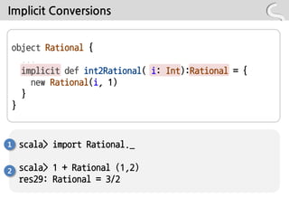 Implicit Conversions


object Rational {
  ...
  implicit def int2Rational( i: Int):Rational = {
    new Rational(i, 1)
  }
}



1   scala> import Rational._

2   scala> 1 + Rational (1,2)
    res29: Rational = 3/2
 
