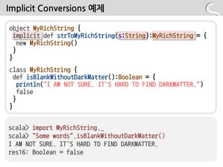 Implicit Conversions 예제

object MyRichString {
  implicit def strToMyRichString(s:String):MyRichString = {
    new MyRichString()
  }
}
class MyRichString {
  def isBlankWithoutDarkMatter():Boolean = {
    println("I AM NOT SURE. IT'S HARD TO FIND DARKMATTER.")
    false
  }
}


scala> import MyRichString._
scala> "Some words".isBlankWithoutDarkMatter()
I AM NOT SURE. IT'S HARD TO FIND DARKMATTER.
res16: Boolean = false
 