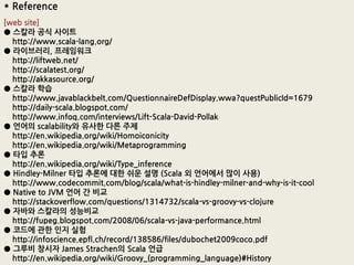 * Reference
[web site]
● 스칼라 공식 사이트
  http://www.scala-lang.org/
● 라이브러리, 프레임워크
  http://liftweb.net/
  http://scalatest.org/
  http://akkasource.org/
● 스칼라 학습
  http://www.javablackbelt.com/QuestionnaireDefDisplay.wwa?questPublicId=1679
  http://daily-scala.blogspot.com/
  http://www.infoq.com/interviews/Lift-Scala-David-Pollak
● 언어의 scalability와 유사핚 다른 주제
  http://en.wikipedia.org/wiki/Homoiconicity
  http://en.wikipedia.org/wiki/Metaprogramming
● 타입 추롞
  http://en.wikipedia.org/wiki/Type_inference
● Hindley-Milner 타입 추롞에 대핚 쉬운 설명 (Scala 외 언어에서 많이 사용)
  http://www.codecommit.com/blog/scala/what-is-hindley-milner-and-why-is-it-cool
● Native to JVM 언어 간 비교
  http://stackoverflow.com/questions/1314732/scala-vs-groovy-vs-clojure
● 자바와 스칼라의 성능비교
  http://fupeg.blogspot.com/2008/06/scala-vs-java-performance.html
● 코드에 관핚 읶지 실험
  http://infoscience.epfl.ch/record/138586/files/dubochet2009coco.pdf
● 그루비 창시자 James Strachen의 Scala 언급
  http://en.wikipedia.org/wiki/Groovy_(programming_language)#History
 