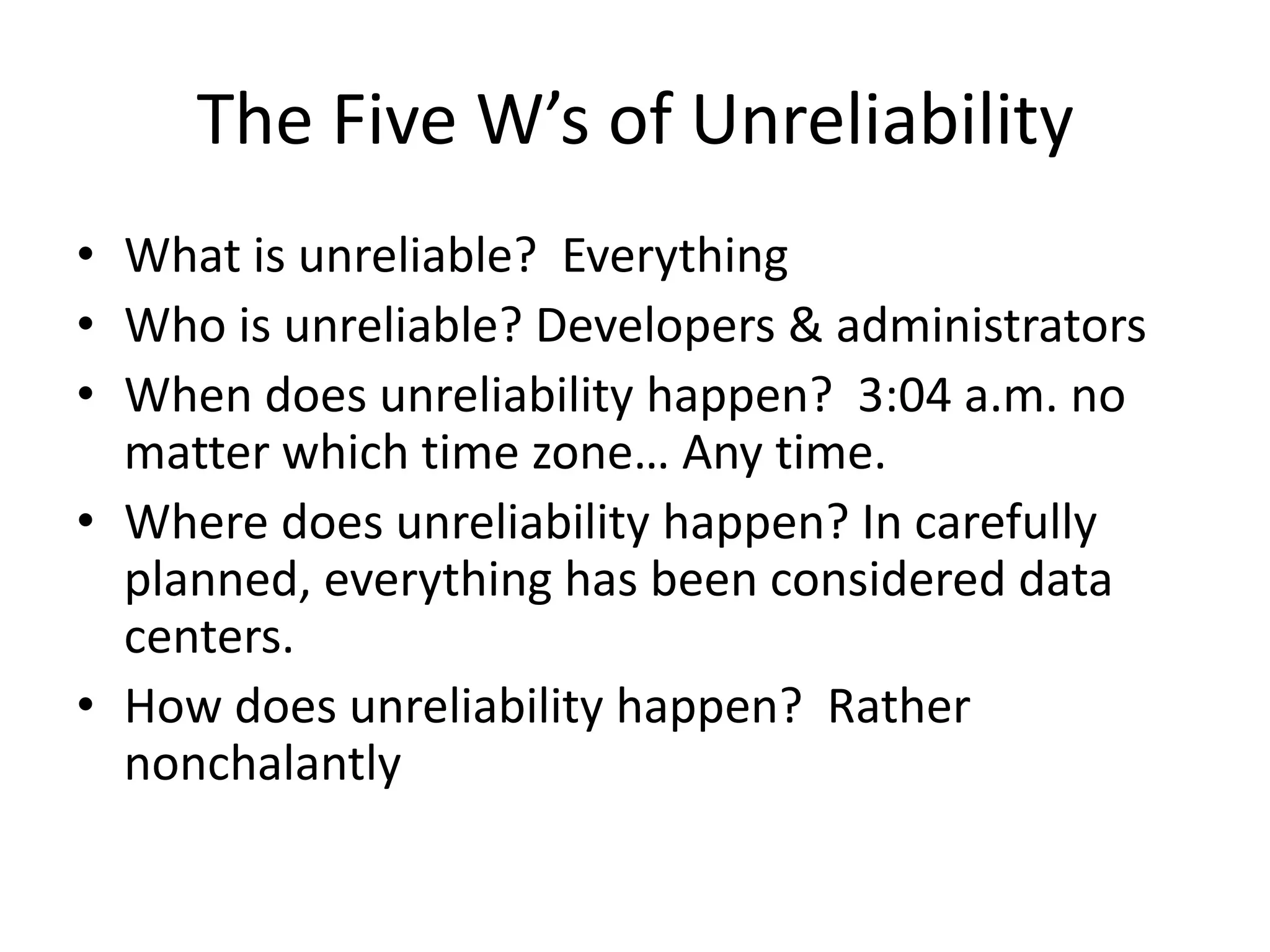 The Five W’s of Unreliability
• What is unreliable? Everything
• Who is unreliable? Developers & administrators
• When does unreliability happen? 3:04 a.m. no
  matter which time zone… Any time.
• Where does unreliability happen? In carefully
  planned, everything has been considered data
  centers.
• How does unreliability happen? Rather
  nonchalantly
 