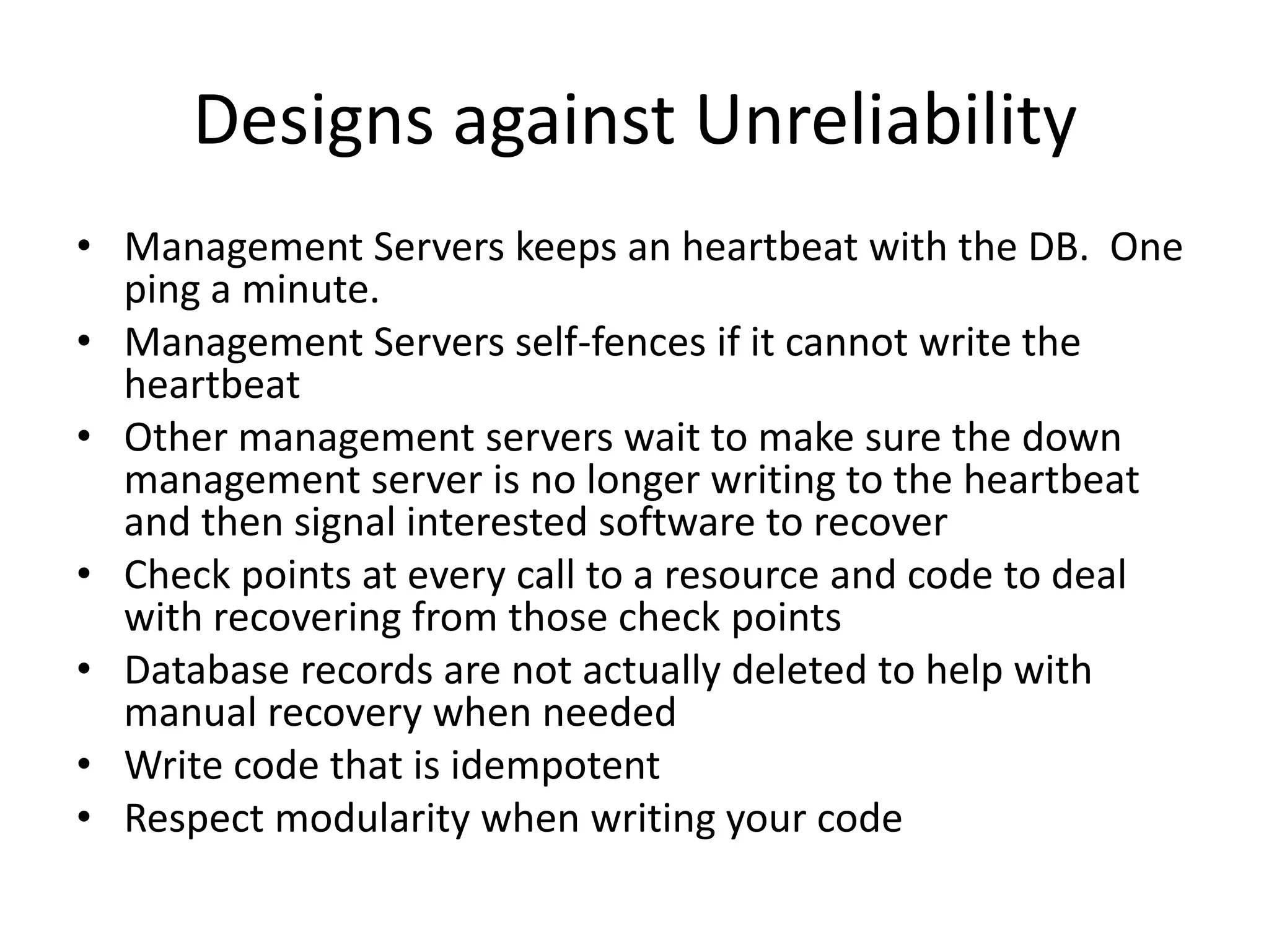 Designs against Unreliability
• Management Servers keeps an heartbeat with the DB. One
  ping a minute.
• Management Servers self-fences if it cannot write the
  heartbeat
• Other management servers wait to make sure the down
  management server is no longer writing to the heartbeat
  and then signal interested software to recover
• Check points at every call to a resource and code to deal
  with recovering from those check points
• Database records are not actually deleted to help with
  manual recovery when needed
• Write code that is idempotent
• Respect modularity when writing your code
 