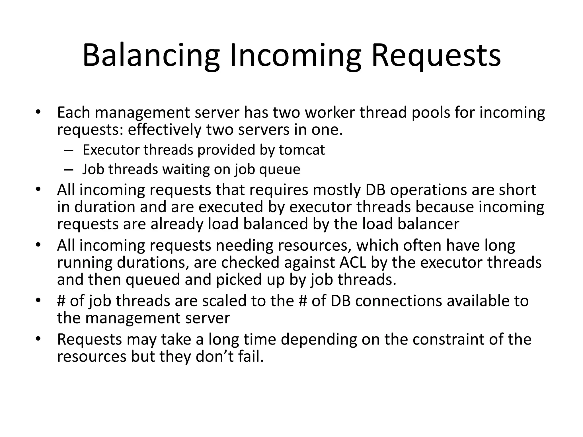 Balancing Incoming Requests
• Each management server has two worker thread pools for incoming
  requests: effectively two servers in one.
   – Executor threads provided by tomcat
   – Job threads waiting on job queue
• All incoming requests that requires mostly DB operations are short
  in duration and are executed by executor threads because incoming
  requests are already load balanced by the load balancer
• All incoming requests needing resources, which often have long
  running durations, are checked against ACL by the executor threads
  and then queued and picked up by job threads.
• # of job threads are scaled to the # of DB connections available to
  the management server
• Requests may take a long time depending on the constraint of the
  resources but they don’t fail.
 