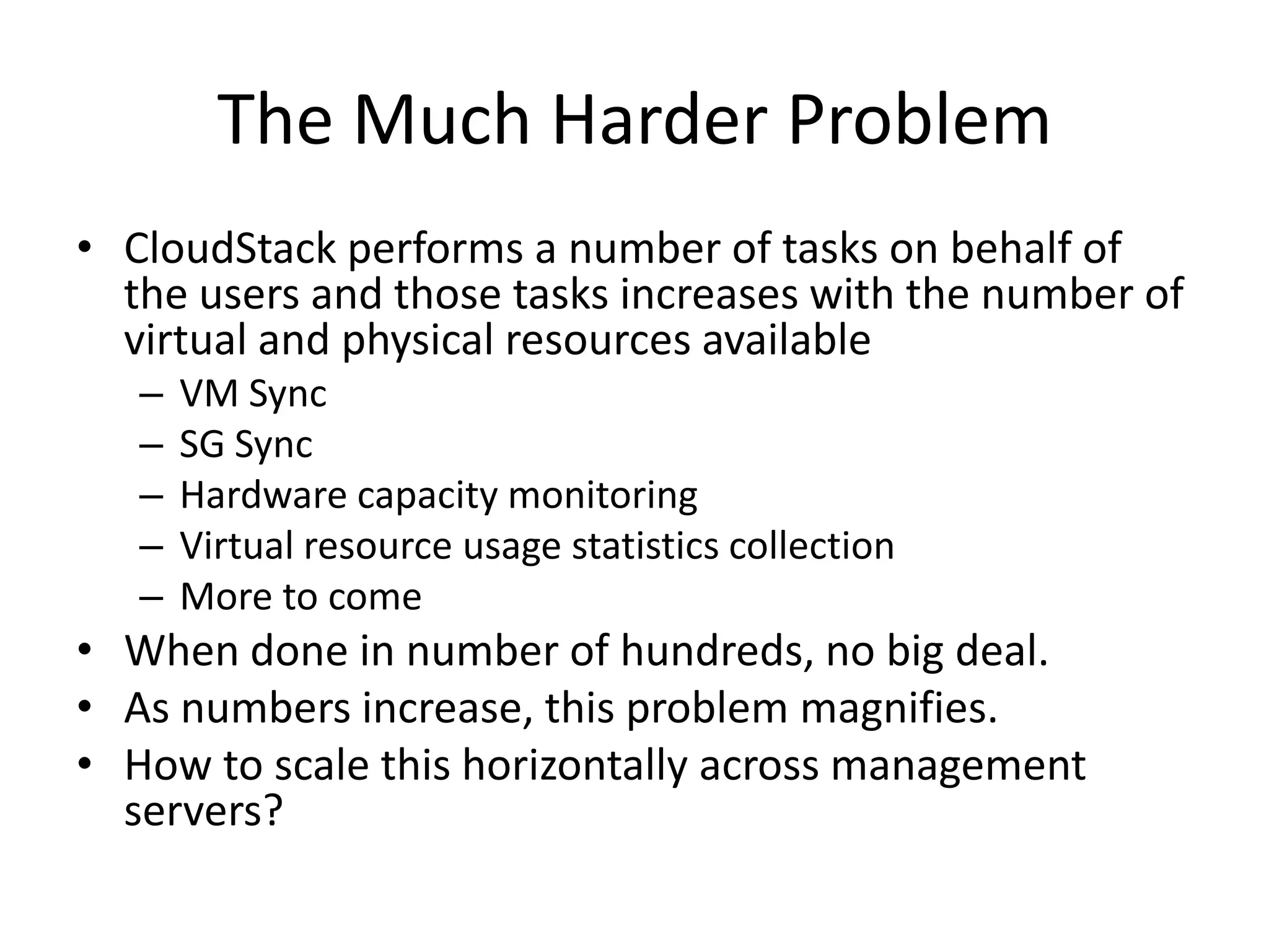 The Much Harder Problem
• CloudStack performs a number of tasks on behalf of
  the users and those tasks increases with the number of
  virtual and physical resources available
   –   VM Sync
   –   SG Sync
   –   Hardware capacity monitoring
   –   Virtual resource usage statistics collection
   –   More to come
• When done in number of hundreds, no big deal.
• As numbers increase, this problem magnifies.
• How to scale this horizontally across management
  servers?
 