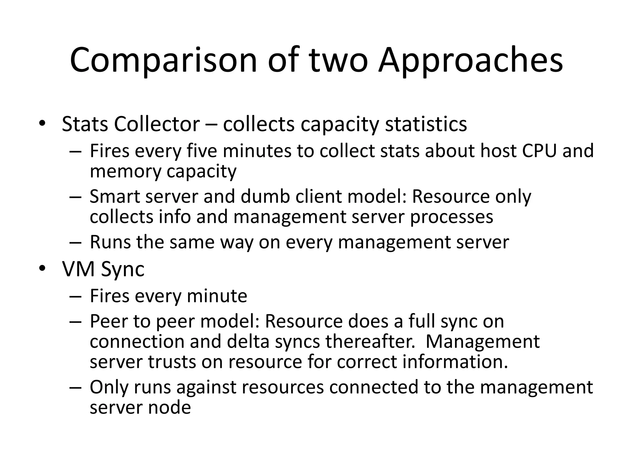 Comparison of two Approaches
• Stats Collector – collects capacity statistics
   – Fires every five minutes to collect stats about host CPU and
     memory capacity
   – Smart server and dumb client model: Resource only
     collects info and management server processes
   – Runs the same way on every management server
• VM Sync
   – Fires every minute
   – Peer to peer model: Resource does a full sync on
     connection and delta syncs thereafter. Management
     server trusts on resource for correct information.
   – Only runs against resources connected to the management
     server node
 