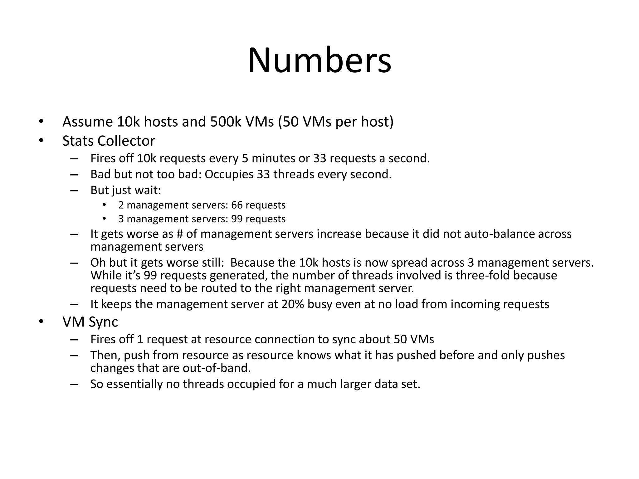 Numbers
•   Assume 10k hosts and 500k VMs (50 VMs per host)
•   Stats Collector
     – Fires off 10k requests every 5 minutes or 33 requests a second.
     – Bad but not too bad: Occupies 33 threads every second.
     – But just wait:
          •   2 management servers: 66 requests
          •   3 management servers: 99 requests
     – It gets worse as # of management servers increase because it did not auto-balance across
       management servers
     – Oh but it gets worse still: Because the 10k hosts is now spread across 3 management servers.
       While it’s 99 requests generated, the number of threads involved is three-fold because
       requests need to be routed to the right management server.
     – It keeps the management server at 20% busy even at no load from incoming requests
•   VM Sync
     – Fires off 1 request at resource connection to sync about 50 VMs
     – Then, push from resource as resource knows what it has pushed before and only pushes
       changes that are out-of-band.
     – So essentially no threads occupied for a much larger data set.
 