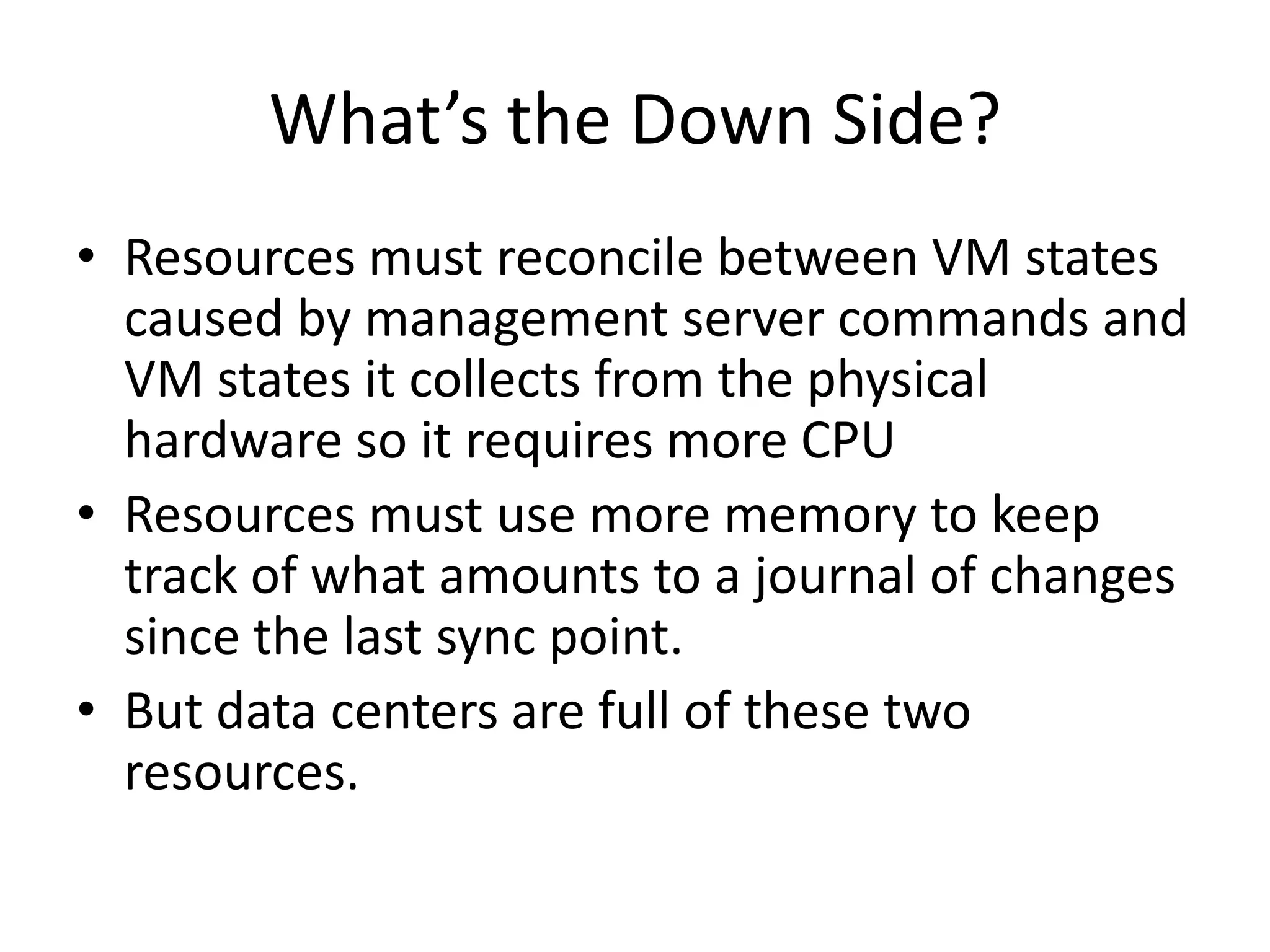 What’s the Down Side?
• Resources must reconcile between VM states
  caused by management server commands and
  VM states it collects from the physical
  hardware so it requires more CPU
• Resources must use more memory to keep
  track of what amounts to a journal of changes
  since the last sync point.
• But data centers are full of these two
  resources.
 