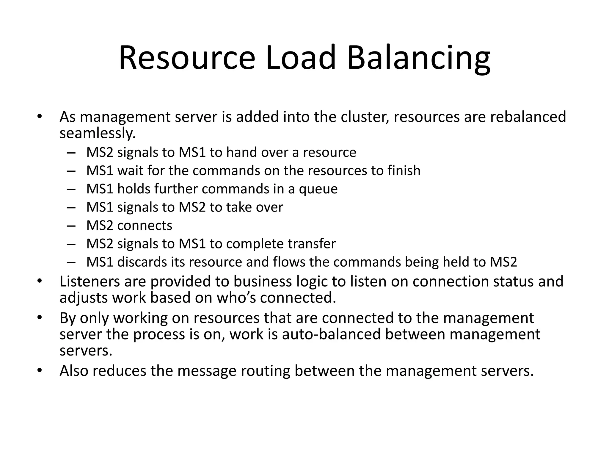 Resource Load Balancing
• As management server is added into the cluster, resources are rebalanced
  seamlessly.
    –   MS2 signals to MS1 to hand over a resource
    –   MS1 wait for the commands on the resources to finish
    –   MS1 holds further commands in a queue
    –   MS1 signals to MS2 to take over
    –   MS2 connects
    –   MS2 signals to MS1 to complete transfer
    –   MS1 discards its resource and flows the commands being held to MS2
• Listeners are provided to business logic to listen on connection status and
  adjusts work based on who’s connected.
• By only working on resources that are connected to the management
  server the process is on, work is auto-balanced between management
  servers.
• Also reduces the message routing between the management servers.
 
