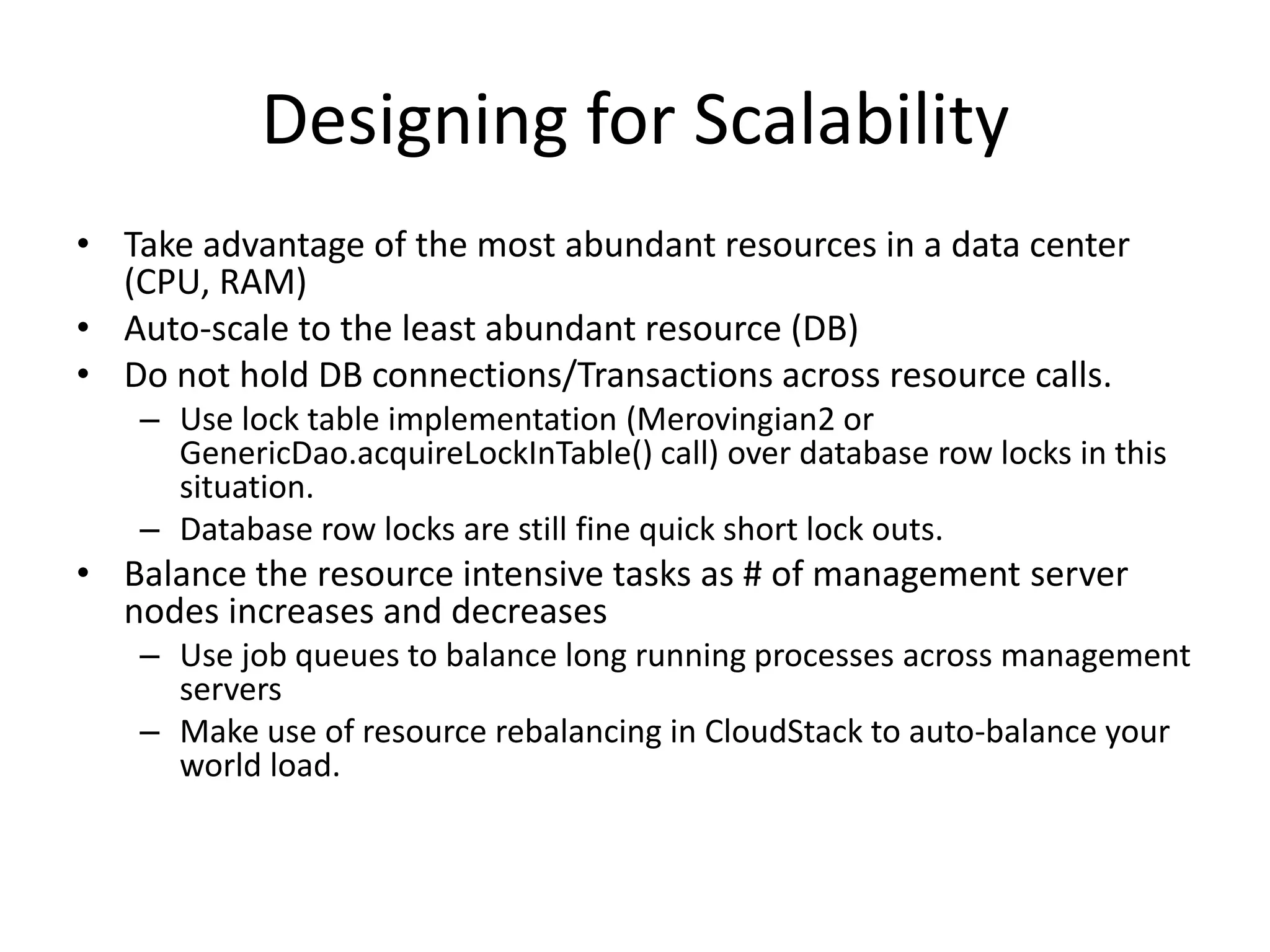 Designing for Scalability
• Take advantage of the most abundant resources in a data center
  (CPU, RAM)
• Auto-scale to the least abundant resource (DB)
• Do not hold DB connections/Transactions across resource calls.
   – Use lock table implementation (Merovingian2 or
     GenericDao.acquireLockInTable() call) over database row locks in this
     situation.
   – Database row locks are still fine quick short lock outs.
• Balance the resource intensive tasks as # of management server
  nodes increases and decreases
   – Use job queues to balance long running processes across management
     servers
   – Make use of resource rebalancing in CloudStack to auto-balance your
     world load.
 