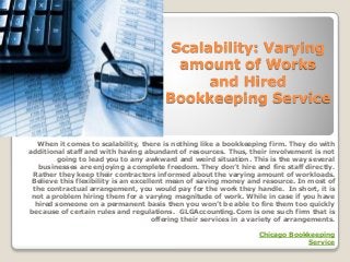 Scalability: Varying
amount of Works
and Hired
Bookkeeping Service
When it comes to scalability, there is nothing like a bookkeeping firm. They do with
additional staff and with having abundant of resources. Thus, their involvement is not
going to lead you to any awkward and weird situation. This is the way several
businesses are enjoying a complete freedom. They don’t hire and fire staff directly.
Rather they keep their contractors informed about the varying amount of workloads.
Believe this flexibility is an excellent mean of saving money and resource. In most of
the contractual arrangement, you would pay for the work they handle. In short, it is
not a problem hiring them for a varying magnitude of work. While in case if you have
hired someone on a permanent basis then you won’t be able to fire them too quickly
because of certain rules and regulations. GLGAccounting.Com is one such firm that is
offering their services in a variety of arrangements.
Chicago Bookkeeping
Service
 