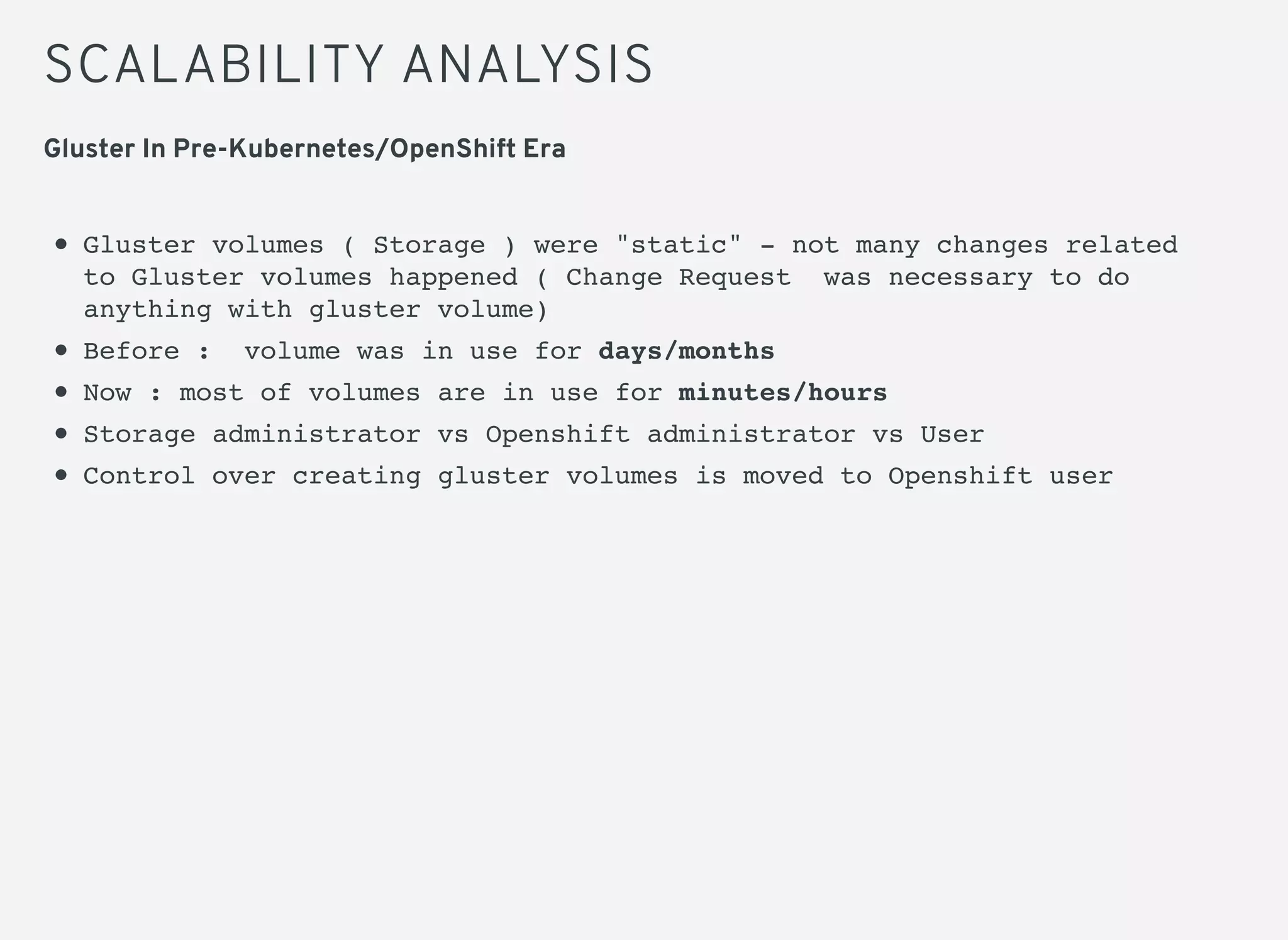 SCALABILITY ANALYSIS
Gluster volumes ( Storage ) were "static" - not many changes related
to Gluster volumes happened ( Change Request was necessary to do
anything with gluster volume)
Before : volume was in use for days/months
Now : most of volumes are in use for minutes/hours
Storage administrator vs Openshift administrator vs User
Control over creating gluster volumes is moved to Openshift user
Gluster In Pre-Kubernetes/OpenShift Era
 