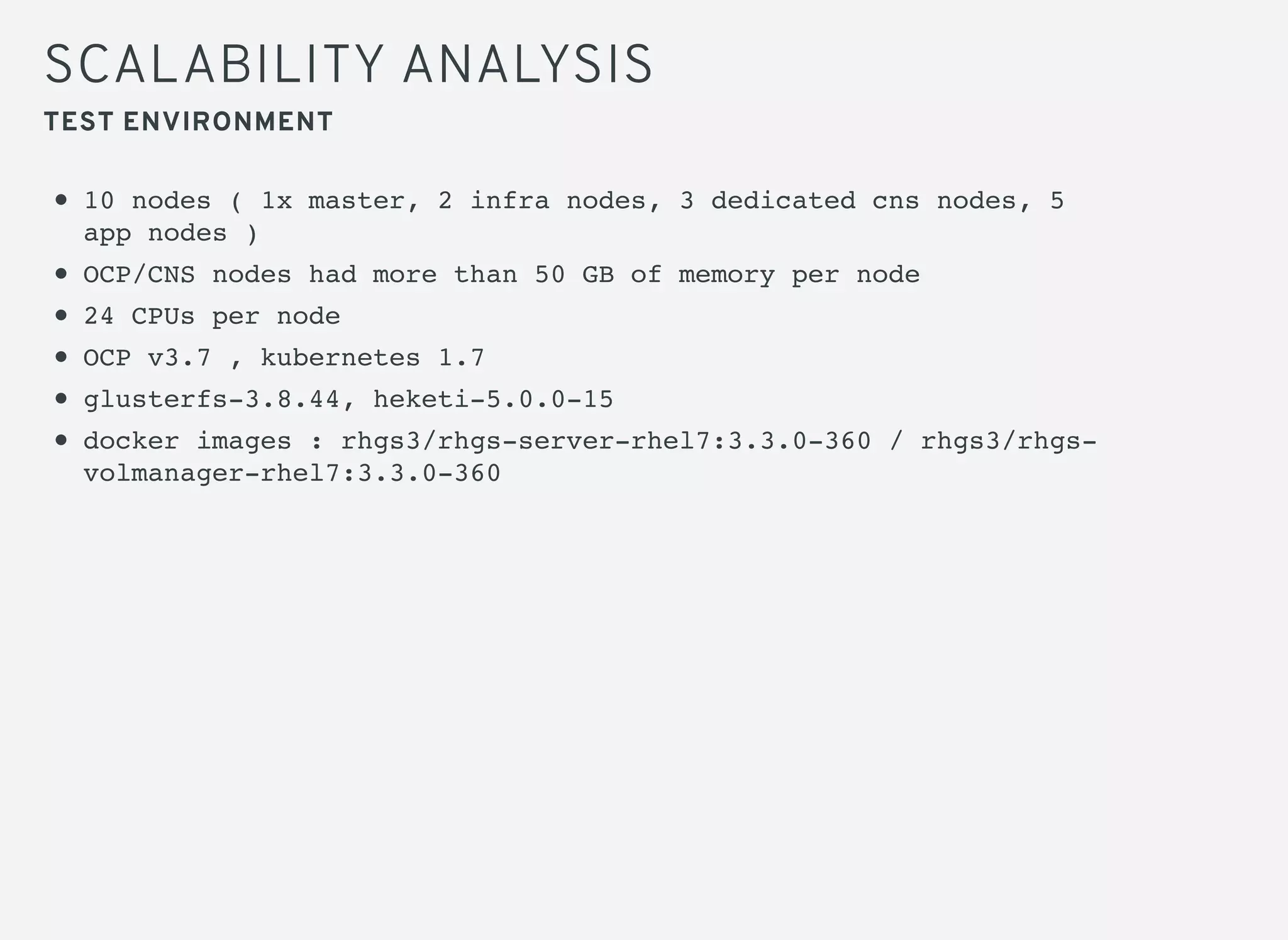 SCALABILITY ANALYSIS
10 nodes ( 1x master, 2 infra nodes, 3 dedicated cns nodes, 5
app nodes )
OCP/CNS nodes had more than 50 GB of memory per node
24 CPUs per node
OCP v3.7 , kubernetes 1.7
glusterfs-3.8.44, heketi-5.0.0-15
docker images : rhgs3/rhgs-server-rhel7:3.3.0-360 / rhgs3/rhgs-
volmanager-rhel7:3.3.0-360
TEST ENVIRONMENT
 