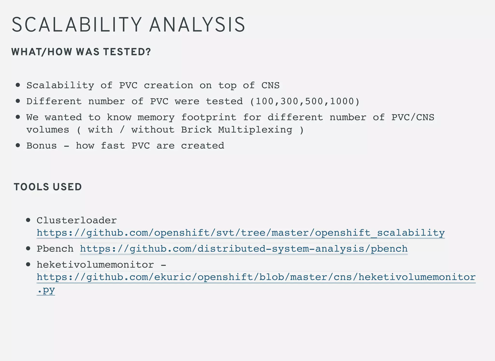 SCALABILITY ANALYSIS
WHAT/HOW WAS TESTED?
Scalability of PVC creation on top of CNS
Different number of PVC were tested (100,300,500,1000)
We wanted to know memory footprint for different number of PVC/CNS
volumes ( with / without Brick Multiplexing )
Bonus - how fast PVC are created
Clusterloader
https://github.com/openshift/svt/tree/master/openshift_scalability
Pbench https://github.com/distributed-system-analysis/pbench
heketivolumemonitor -
https://github.com/ekuric/openshift/blob/master/cns/heketivolumemonitor
.py
TOOLS USED
 