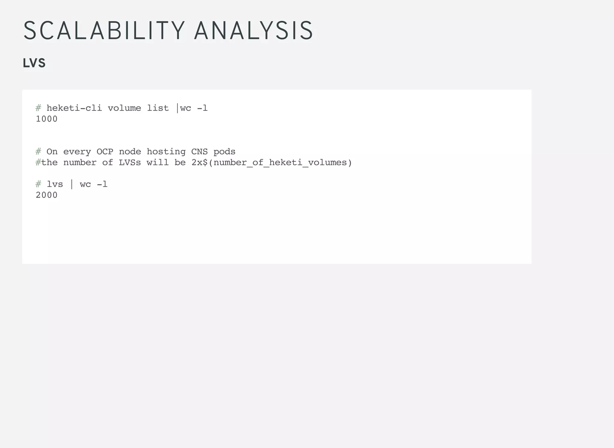 SCALABILITY ANALYSIS
LVS
# heketi-cli volume list |wc -l
1000
# On every OCP node hosting CNS pods
#the number of LVSs will be 2x$(number_of_heketi_volumes)
# lvs | wc -l
2000
 