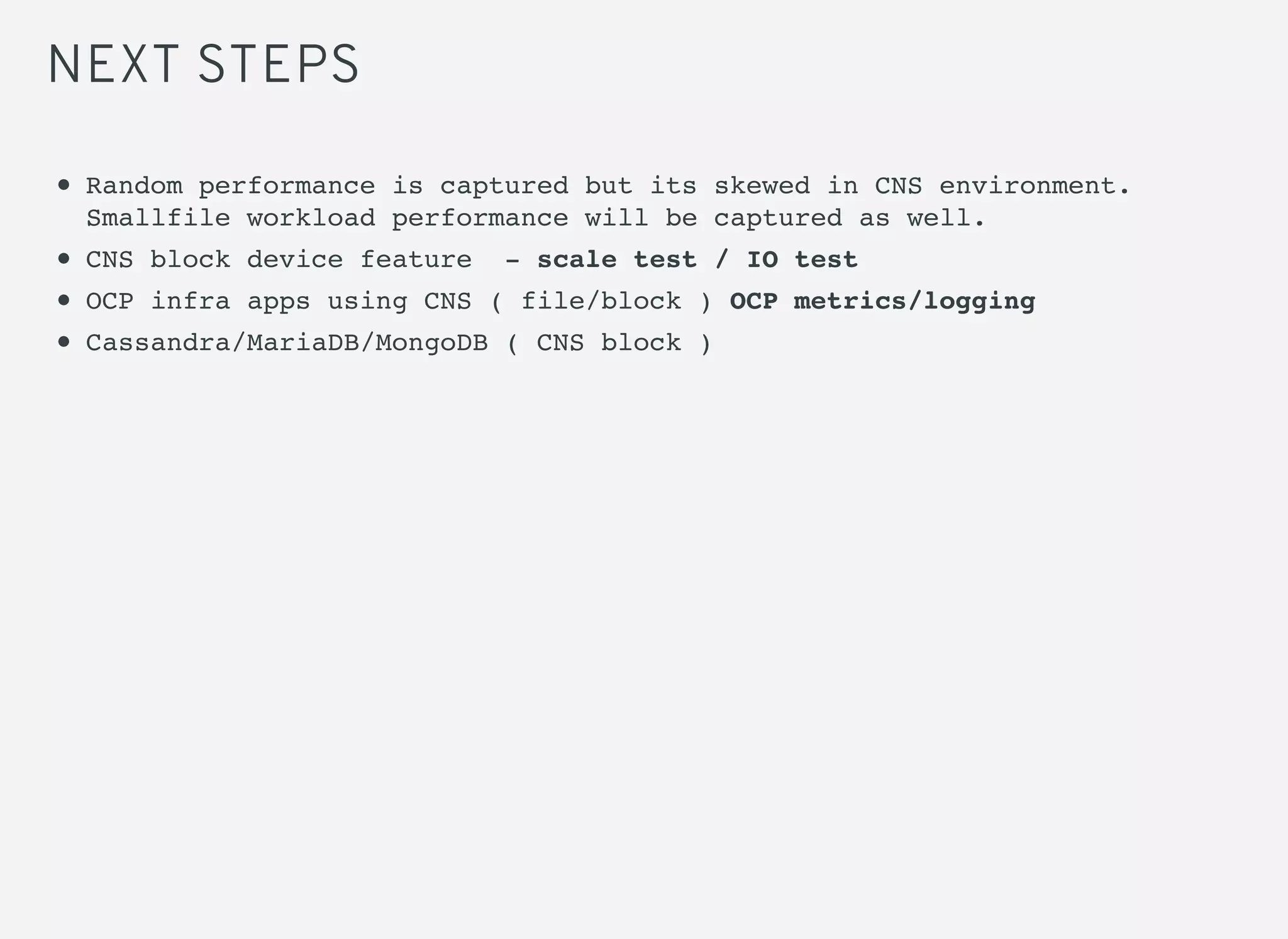 NEXT STEPS
Random performance is captured but its skewed in CNS environment.
Smallfile workload performance will be captured as well.
CNS block device feature - scale test / IO test
OCP infra apps using CNS ( file/block ) OCP metrics/logging
Cassandra/MariaDB/MongoDB ( CNS block )
 