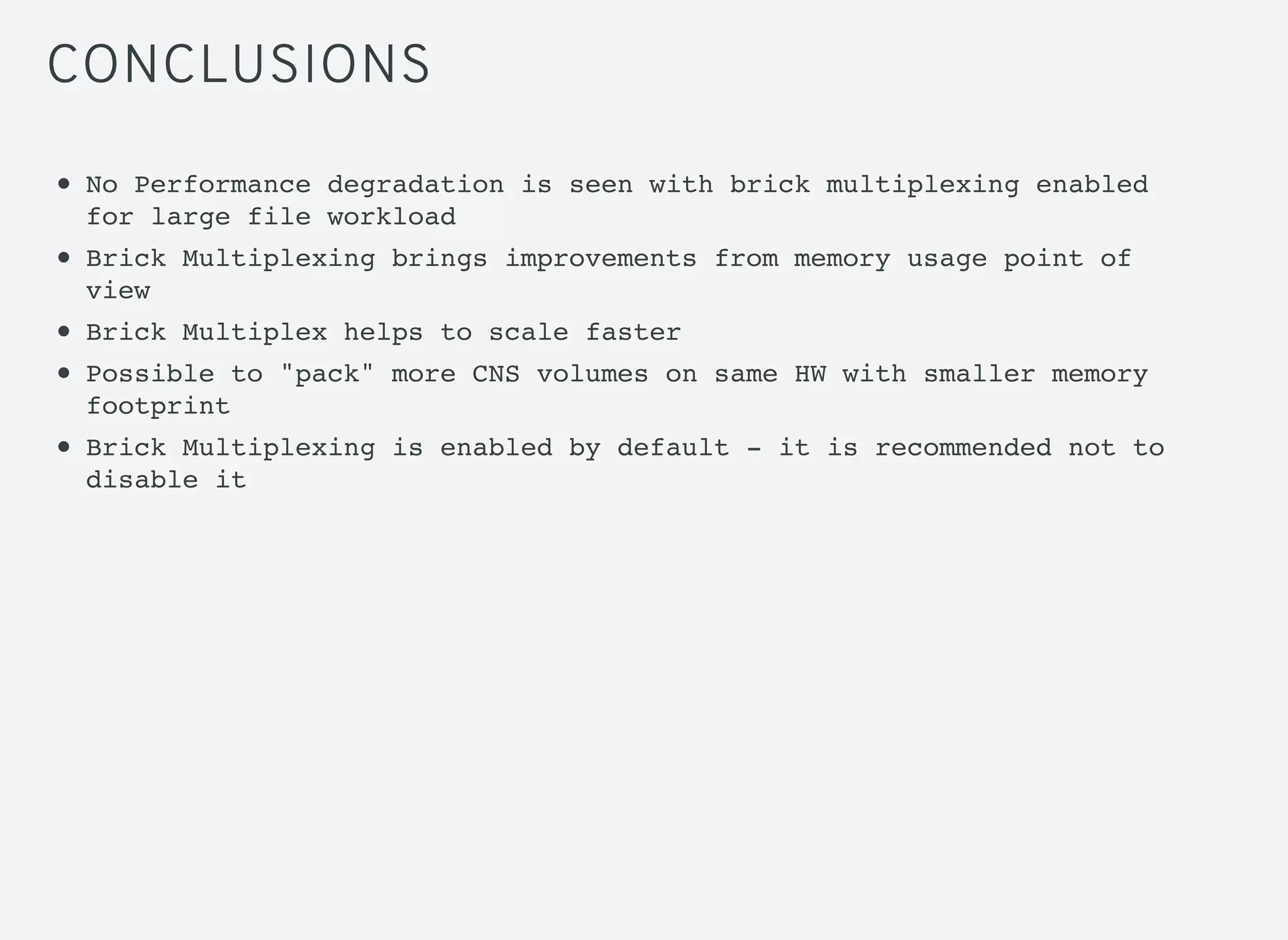 CONCLUSIONS
No Performance degradation is seen with brick multiplexing enabled
for large file workload
Brick Multiplexing brings improvements from memory usage point of
view
Brick Multiplex helps to scale faster
Possible to "pack" more CNS volumes on same HW with smaller memory
footprint
Brick Multiplexing is enabled by default - it is recommended not to
disable it
 