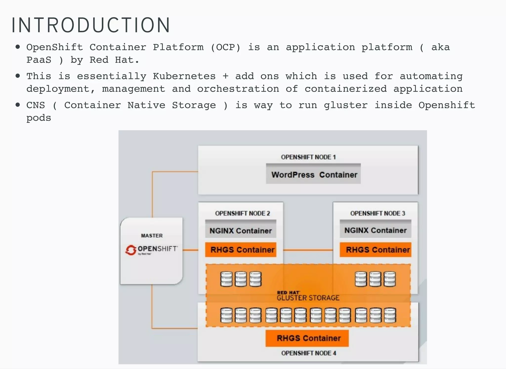 INTRODUCTION
OpenShift Container Platform (OCP) is an application platform ( aka
PaaS ) by Red Hat.
This is essentially Kubernetes + add ons which is used for automating
deployment, management and orchestration of containerized application
CNS ( Container Native Storage ) is way to run gluster inside Openshift
pods
 